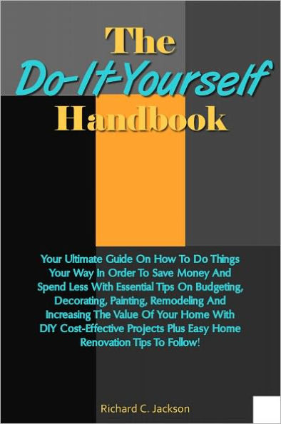 The Do-It-Yourself Handbook: Your Ultimate Guide On How To Do Things Your Way In Order To Save Money And Spend Less With Essential Tips On Budgeting, Decorating, Painting, Remodeling And Increasing The Value Of Your Home With DIY Cost-Effective Projects