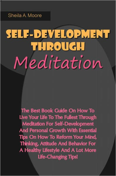 Self-Development Through Meditation: The Best Book Guide On How To Live Your Life To The Fullest Through Meditation For Self-Development And Personal Growth With Essential Tips On How To Reform Your Mind, Thinking, Attitude And Behavior For A Healthy Life