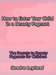 Title: How to Enter Your Child in a Beauty Pageant - The Secrets to Beauty, Author: Sandra Leyland