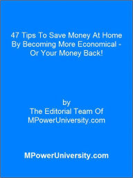 Title: 47 Tips To Save Money At Home By Becoming More Economical - Or Your Money Back!, Author: Editorial Team Of MPowerUniversity.com