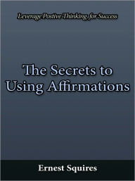 Title: The Secrets to Using Affirmations - Leverage Postive Thinking for Success, Author: Ernest Squires