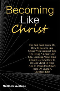 Title: Becoming Like Christ: The Best Book Guide On How To Become Like Christ With Essential Tips On Living A Christ-Like Life, Learning About Jesus Christ’s Life And How To Be Like Christ In Ways And In Deeds Plus Smart Facts On Living A Christian Life!, Author: Blake