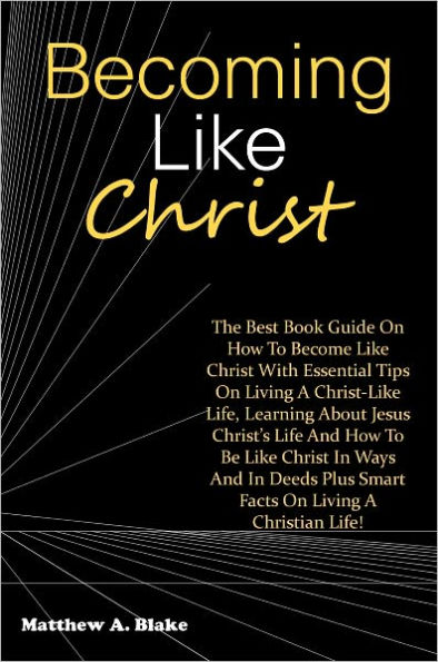 Becoming Like Christ: The Best Book Guide On How To Become Like Christ With Essential Tips On Living A Christ-Like Life, Learning About Jesus Christ’s Life And How To Be Like Christ In Ways And In Deeds Plus Smart Facts On Living A Christian Life!