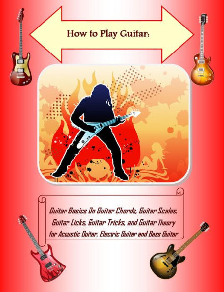 How to Play Guitar: Guitar Basics On Guitar Chords, Guitar Scales, Guitar Licks, Guitar Tricks, and Guitar Theory for Acoustic Guitar, Electric Guitar and Bass Guitar