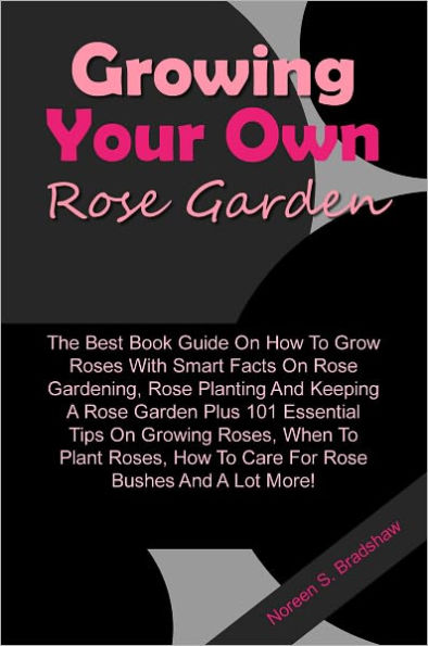 Growing Your Own Rose Garden: The Best Book Guide On How To Grow Roses With Smart Facts On Rose Gardening, Rose Planting And Keeping A Rose Garden Plus 101 Essential Tips On Growing Roses, When To Plant Roses, How To Care For Rose Bushes And A Lot More!