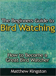 Title: The Beginners Guide to Bird Watching - How to Become a Great Bird Watcher, Author: Matthew Kingston