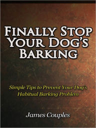 Title: Finally Stop Your Dog’s Barking - Simple Tips to Prevent Your Dog’s Habitual Barking Problem, Author: James Couples