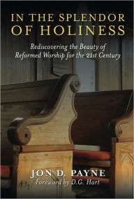 Title: In The Splendor Of Holiness: Rediscovering the Beauty of Reformed Worship for the 21st Century, Author: Jon D. Payne