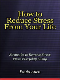 Title: How to Reduce Stress From Your Life - Strategies to Remove Stress From Everyday Living, Author: Paula Allen