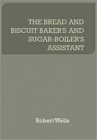 Title: THE BREAD AND BISCUIT BAKER'S AND SUGAR-BOILER'S ASSISTANT, Author: Robert Wells