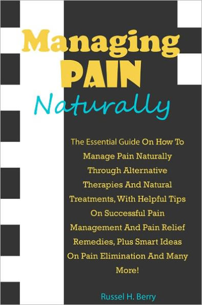 Managing Pain Naturally: The Essential Guide On How To Manage Pain Naturally Through Alternative Therapies And Natural Treatments, With Helpful Tips On Successful Pain Management And Pain Relief Remedies, Plus Smart Ideas On Pain Elimination And Many More