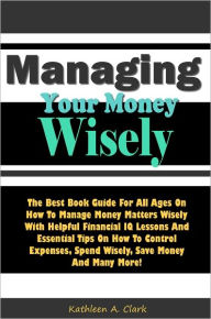 Title: Managing Your Money Wisely: The Best Book Guide For All Ages On Managing Money Matters Wisely With Helpful Financial IQ Lessons And Essential Tips On How To Control Expenses, Spend Wisely, Save Money And Many More!, Author: Clark