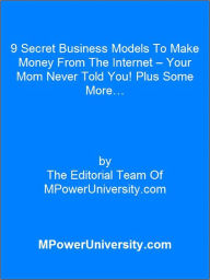 Title: 9 Secret Business Models To Make Money From The Internet – Your Mom Never Told You! Plus Some More…, Author: Editorial Team Of MPowerUniversity.com