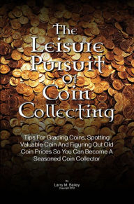 Title: The Leisure Pursuit Of Coin Collecting: Tips For Grading Coins, Spotting Valuable Coin And Figuring Out Old Coin Prices So You Can Become A Seasoned Coin Collector, Author: Bailey