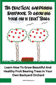 Title: The Practical Gardening Handbook To Growing Your Own Fruit Trees: Learn The Secrets To Planting Fruit Treet That Bear Deliscious Fruit You Will Love, Author: KMS Publishing