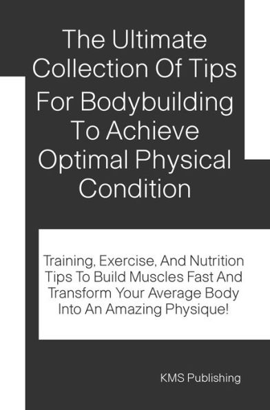 The Ultimate Collection Of Tips For Bodybuilding To Achieve Optimal Physical Condition: Training, Exercise, And Nutrition Tips To Build Muscles Fast And Transform Your Average Body Into An Amazing Physique!