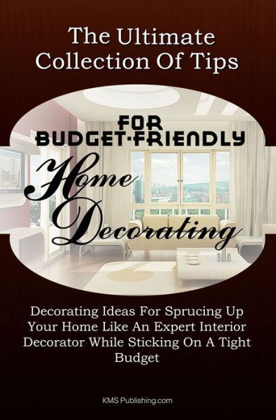 The Ultimate Collection Of Tips For Budget-Friendly Home Decorating: Decorating Ideas For Sprucing Up Your Home Like An Expert Interior Decorator While Sticking On A Tight Budget