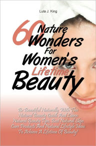 Title: 60 Nature Wonders for Women's Lifetime Beauty: Be Beautiful Naturally with This Natural Beauty Guide and Learn Natural Beauty Tips, Best Natural Skin Care Products and Natural Lifestyle Ideas to Achieve a Lifetime of Beauty!, Author: Lula J. King