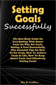 Title: Setting Goals Successfully: The Best Book Guide On Goal-Setting With Smart Facts On Why Set Goals, Setting A Goal Successfully, Plus Essential Tips On How To Set Goals, How To Achieve Goals In Life, How To Keep Smart Goals And Effectively Setting Goals!, Author: Godfrey