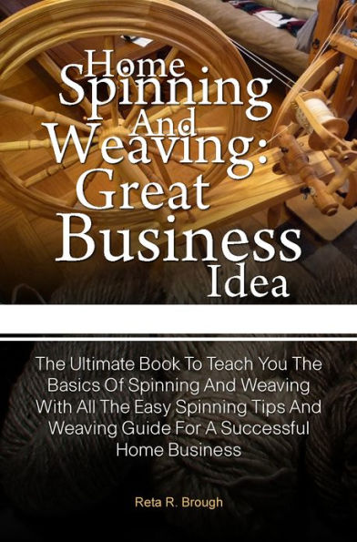 Home Spinning And Weaving: Great Business Idea: The Ultimate Book To Teach You The Basics Of Spinning And Weaving With All The Easy Spinning Tips And Weaving Guide For A Successful Home Business