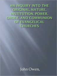 Title: An Inquiry into the Original, Nature, Institution, Power, Order, and Communion of Evangelical Churches, Author: John Owen