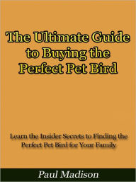 Title: The Ultimate Guide to Buying the Perfect Pet Bird - Learn the Insider Secrets to Finding the Perfect Pet Bird for Your Family, Author: Paul Madison