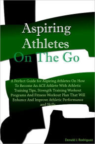 Title: Aspiring Athletes On The Go: A Perfect Guide for Aspiring Athletes On How To Become An ACE Athlete With Athletic Training Tips, Strength Training Workout Programs And Fitness Workout Plans That Will Enhance And Improve Athletic Performance and Skills, Author: Rodriguez