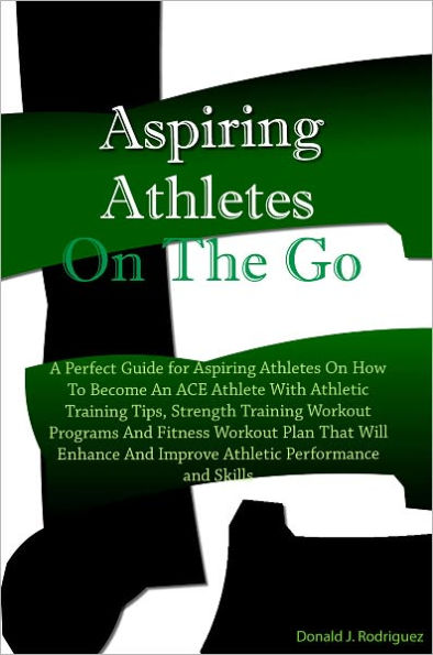 Aspiring Athletes On The Go: A Perfect Guide for Aspiring Athletes On How To Become An ACE Athlete With Athletic Training Tips, Strength Training Workout Programs And Fitness Workout Plans That Will Enhance And Improve Athletic Performance and Skills