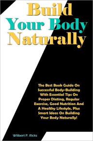 Title: Build Your Body Naturally: The Best Book Guide On Successful Body-Building With Essential Tips On Proper Dieting, Regular Exercise, Good Nutrition And A Healthy Lifestyle, Plus Smart Ideas On Building Your Body Naturally!, Author: Ricks