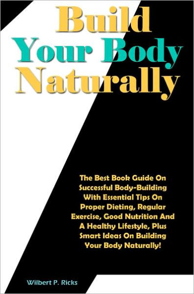 Build Your Body Naturally: The Best Book Guide On Successful Body-Building With Essential Tips On Proper Dieting, Regular Exercise, Good Nutrition And A Healthy Lifestyle, Plus Smart Ideas On Building Your Body Naturally!