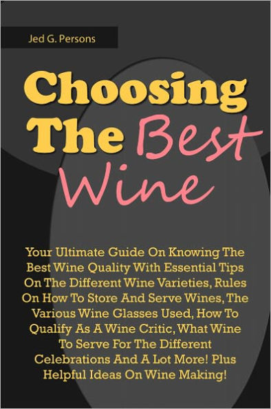 Choosing The Best Wine: Your Ultimate Guide On Knowing The Best Wine Quality With Essential Tips On The Different Wine Varieties, Rules On How To Store And Serve Wines, The Various Wine Glasses Used, How To Qualify As A Wine Critic, What Wine To Serve F