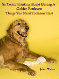 Title: So You're Thinking About Getting A Golden Retriever: Things You Need To Know First, Author: Jason Walker