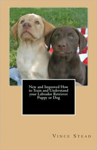 Title: New and Improved How to Train and Understand your Labrador Retriever Puppy or Dog, Author: Vince Stead