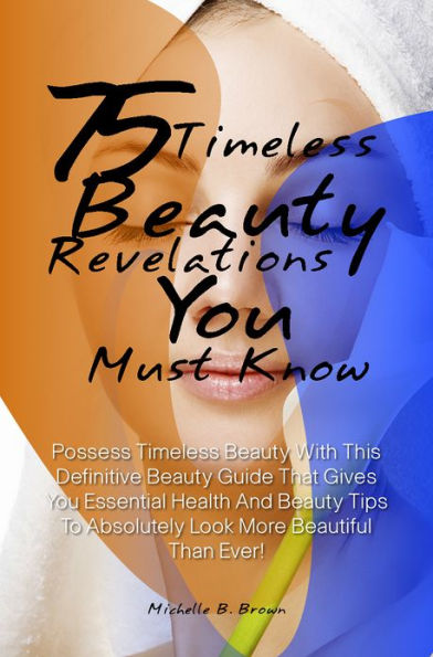 75 Timeless Beauty Revelations You Must Know: Possess Timeless Beauty With This Definitive Beauty Guide That Gives You Essential Health And Beauty Tips To Absolutely Look More Beautiful Than Ever!