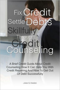 Title: Fix Credit & Settle Debts Skillfully Through Credit Counseling: A Brief Credit Guide About Credit Counseling How It Can Help You With Credit Repairing And How To Get Out Of Debt Successfully, Author: Jules G. Keelen