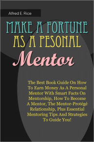 Title: Make A Fortune As A Personal Mentor: The Best Book Guide On How To Earn Money As A Personal Mentor With Smart Facts On Mentorship, How To Become A Mentor, The Mentor-Protégé Relationship, Plus Essential Mentoring Tips And Strategies To Guide, Author: Rice