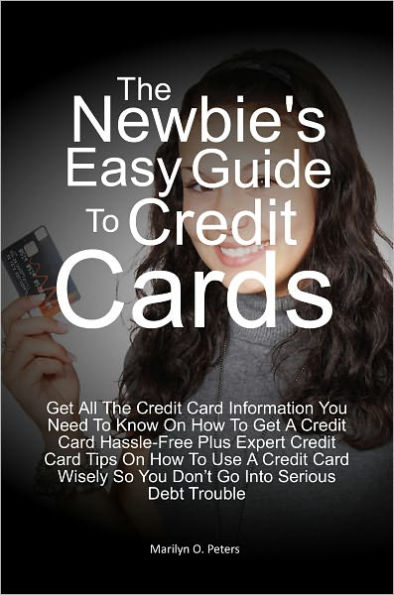 The Newbie’s Easy Guide To Credit Cards: Get All The Credit Card Information You Need To Know On How To Get A Credit Card Hassle-Free Plus Expert Credit Card Tips On How To Use A Credit Card Wisely So You Don’t Go Into Serious Debt Trouble