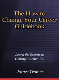 Title: The How to Change Your Career Guidebook - Learn the Secrets to Getting a Better Job, Author: James Trainer