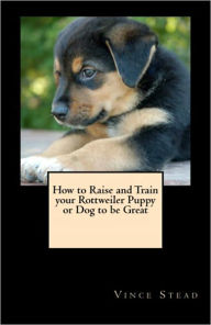 Title: How to Raise and Train your Rottweiler Puppy or Dog to be Great, Author: Vince Stead