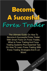 Title: Become A Succesful Forex Trader: The Ultimate Guide On How To Become A Successful Forex Trader With Smart Facts On Forex Trades,What Is Forex Trading And Forex Trading Systems Plus Essential Tips On How To Learn Forex Trading With Forex Trading Strategies, Author: Forester