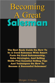 Title: Becoming A Great Salesman: The Best Book Guide On How To be A Good Salesman With Smart Facts On Good Salesmanship, Sales Strategies, And Selling Skills Plus Essential Selling Tips And Techniques On How To Become A Successful Salesman!, Author: Harvey