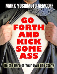 Title: Go Forth and Kick Some Ass (Be the Hero of Your Own Life Story), Author: Mark Yoshimoto Nemcoff