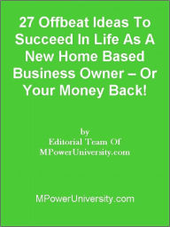 Title: 27 Offbeat Ideas To Succeed In Life As A New Home Based Business Owner – Or Your Money Back!, Author: Editorial Team Of MPowerUniversity.com