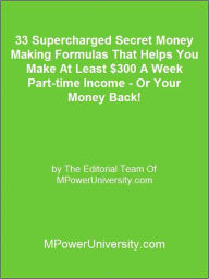 Title: 33 Supercharged Secret Money Making Formulas That Helps You Make At Least $300 A Week Part-time Income - Or Your Money Back!, Author: Editorial Team Of MPowerUniversity.com