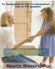 Title: To Homeschool or Not To Homeschool ... That Is The Question: A Parent's Guide For Knowing What To Do To Teach Your Children At Home, Author: Mayrin Blessington