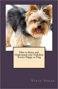 Title: How to Raise and Understand your Yorkshire Terrier Puppy or Dog, Author: Vince Stead