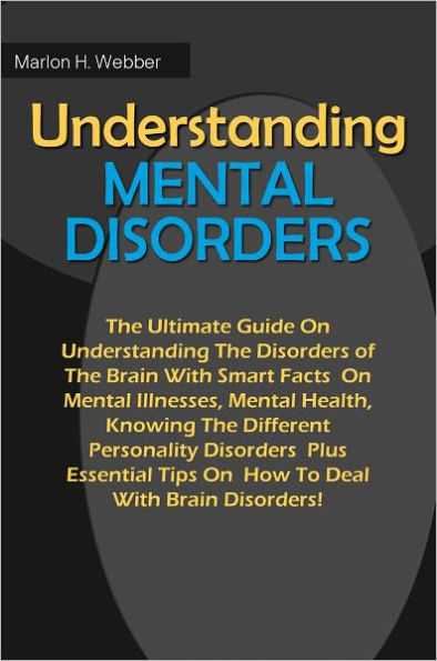 Understanding Mental Disorders: The Ultimate Guide On Understanding The Disorders of The Brain With Smart Facts On Mental Illnesses, Mental Health, Knowing The Different Personality Disorders Plus Essential Tips On How To Deal With Brain Disorders!