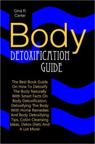 Title: Body Detoxification Guide: The Best Book Guide On How To Detoxify The Body Naturally With Smart Facts On Body Detoxification, Detoxifying The Body With Home Remedies And Body Detoxifying Tips, Colon Cleansing Ideas, Detox Diets And A Lot More!, Author: Carter