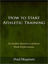Title: How to Start Athletic Training - The Insider Secrets to Achieve Peak Performance, Author: Paul Magnum