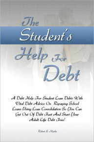 Title: The Student’s Help For Debt: A Debt Help For Student Loan Debts With Vital Debt Advice On Repaying School Loans Using Loan Consolidation So You Can Get Out Of Debt Fast And Start Your Adult Life Debt Free!, Author: Robert S. Marks